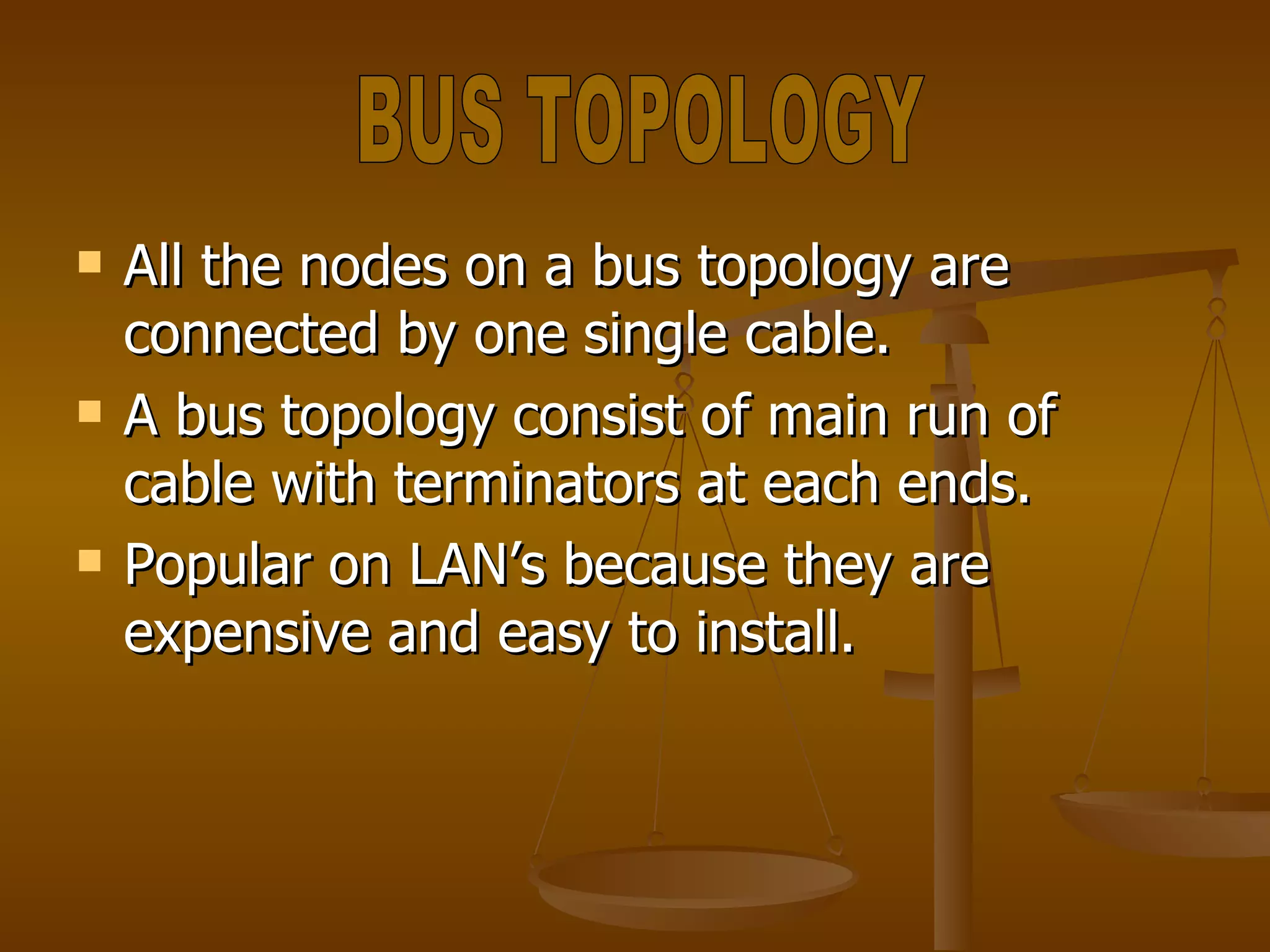 All the nodes on a bus topology are connected by one single cable. A bus topology consist of main run of cable with terminators at each ends. Popular on LAN’s because they are expensive and easy to install. BUS TOPOLOGY 
