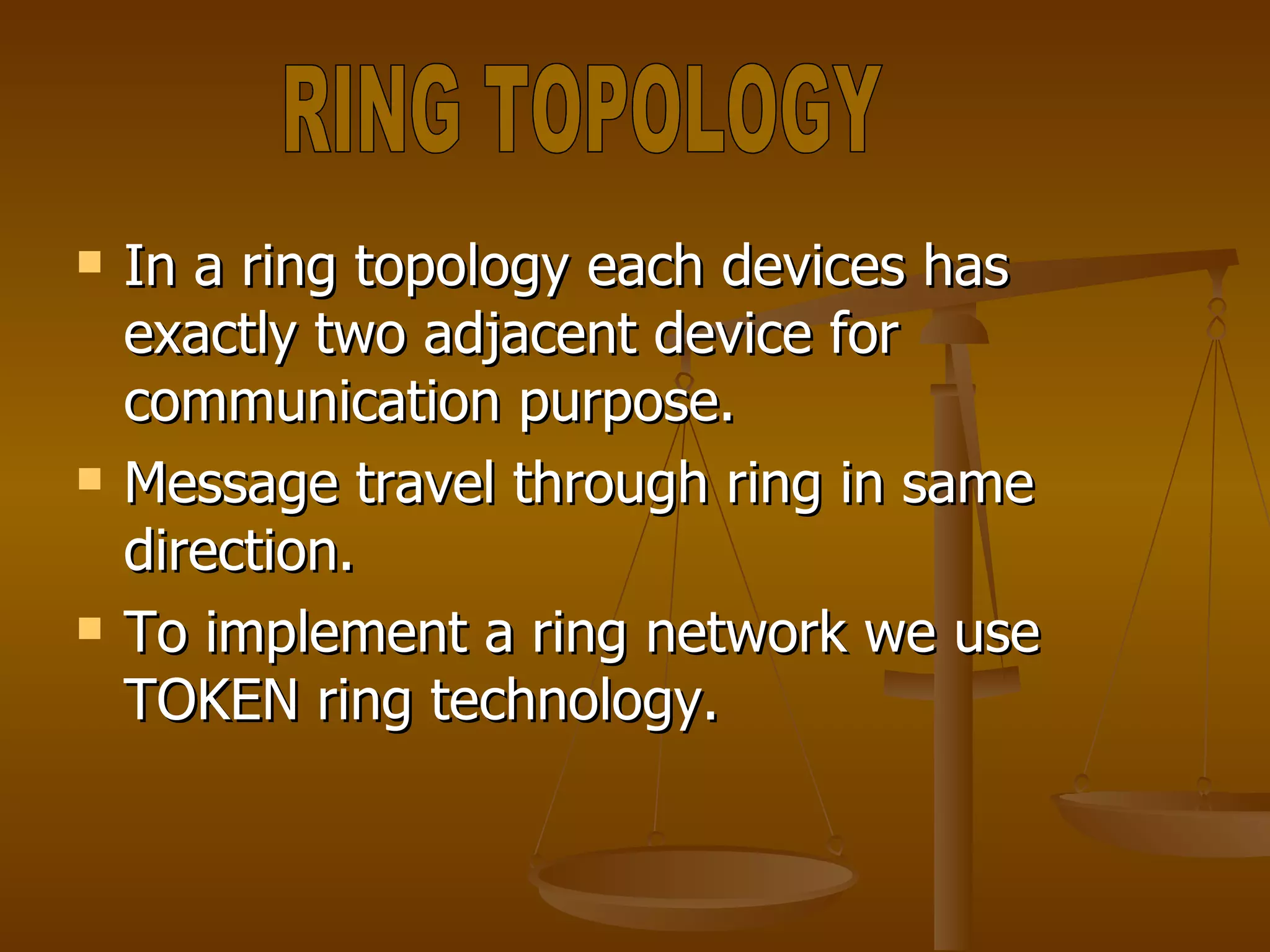 In a ring topology each devices has exactly two adjacent device for communication purpose. Message travel through ring in same direction. To implement a ring network we use TOKEN ring technology. RING TOPOLOGY 