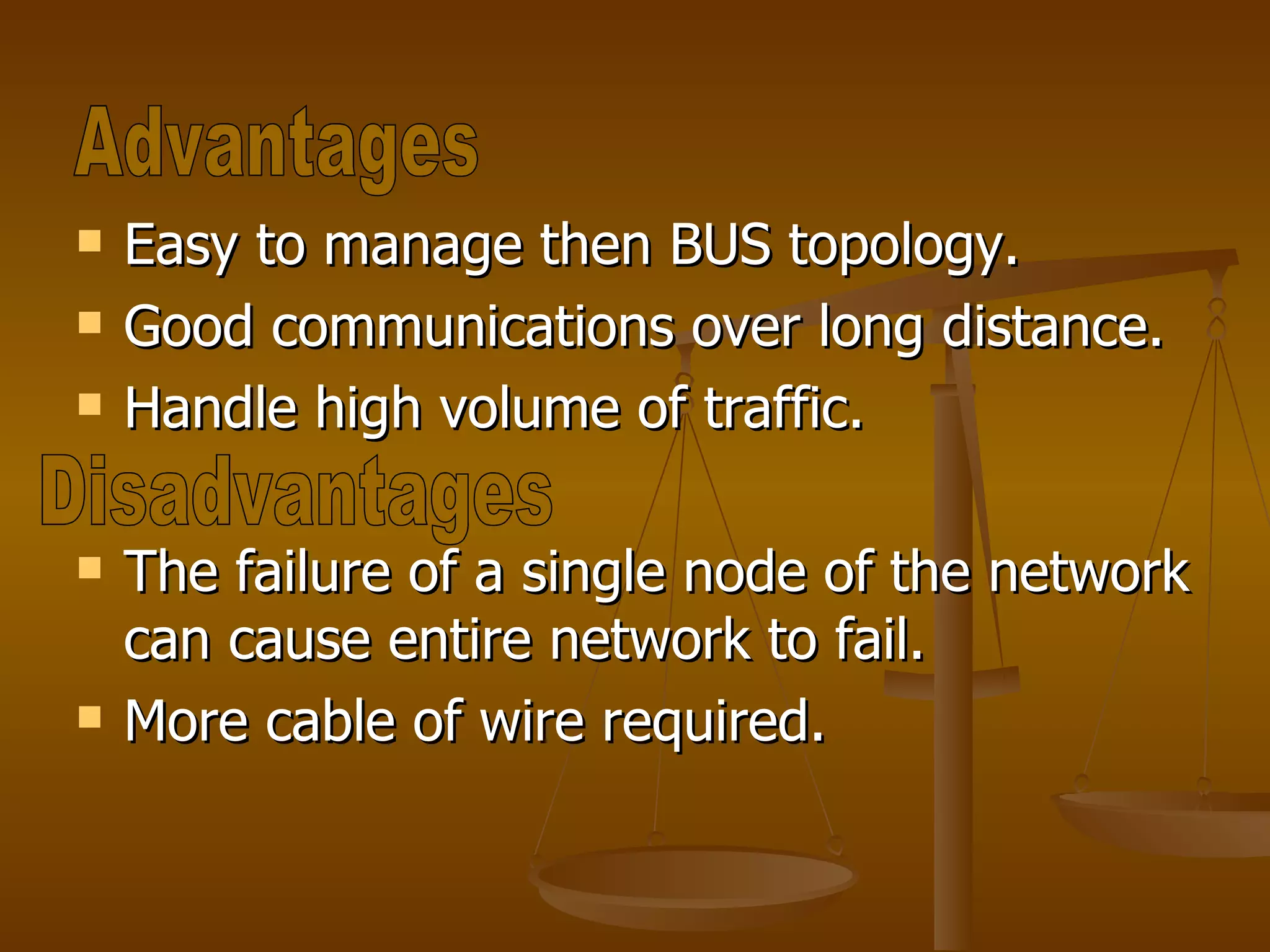 Easy to manage then BUS topology. Good communications over long distance. Handle high volume of traffic. The failure of a single node of the network can cause entire network to fail. More cable of wire required. Advantages Disadvantages 