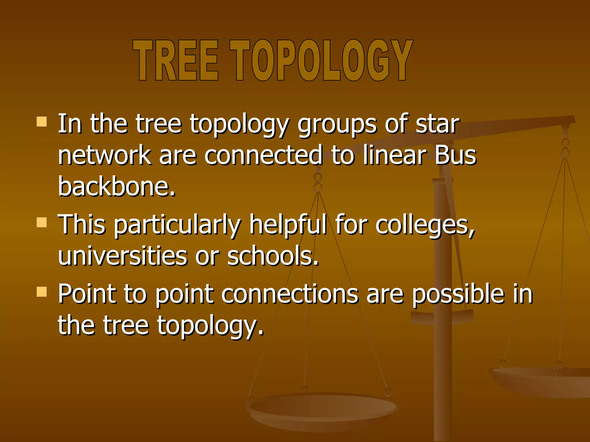 In the tree topology groups of star network are connected to linear Bus backbone. This particularly helpful for colleges, universities or schools. Point to point connections are possible in the tree topology. TREE TOPOLOGY 