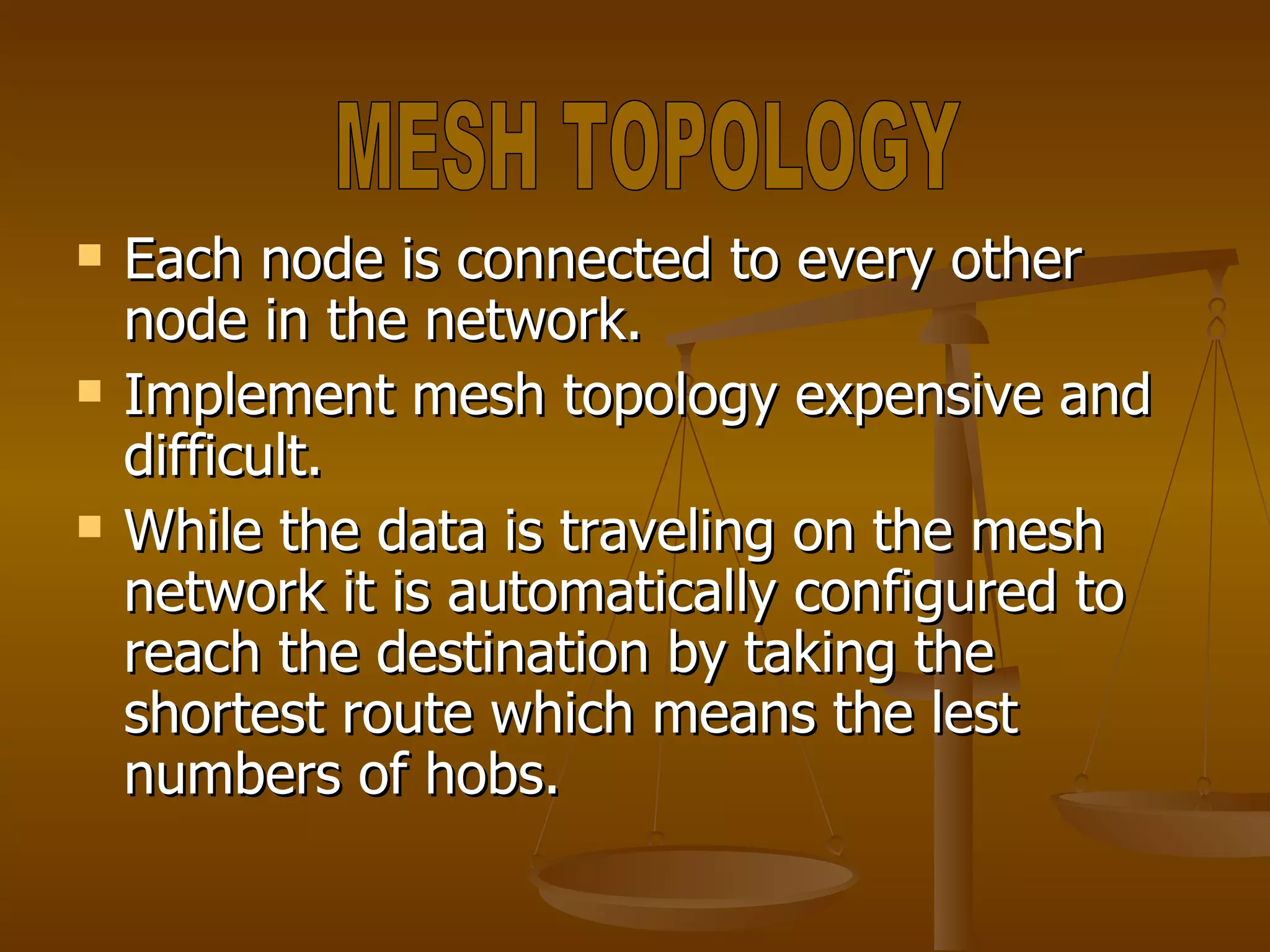 Each node is connected to every other node in the network. Implement mesh topology expensive and difficult. While the data is traveling on the mesh network it is automatically configured to reach the destination by taking the shortest route which means the lest numbers of hobs. MESH TOPOLOGY 