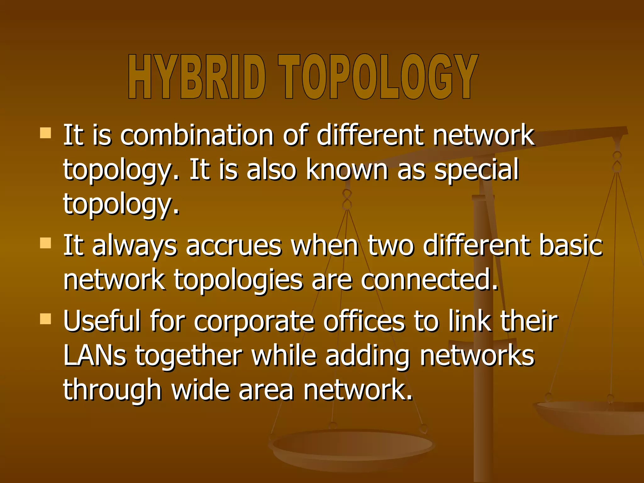 It is combination of different network topology. It is also known as special topology. It always accrues when two different basic network topologies are connected. Useful for corporate offices to link their LANs together while adding networks through wide area network. HYBRID TOPOLOGY 