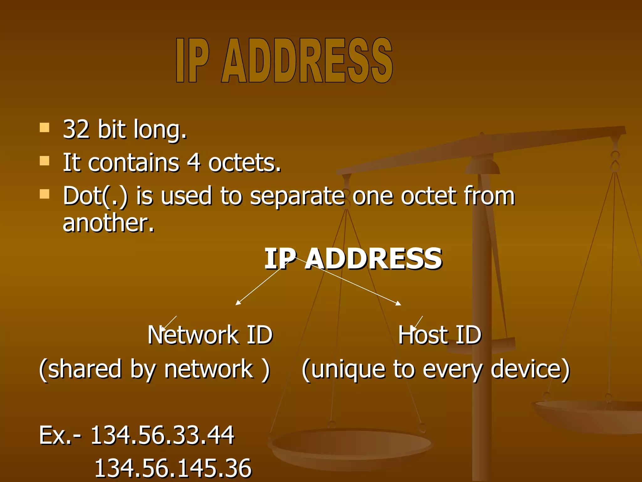 32 bit long. It contains 4 octets. Dot(.) is used to separate one octet from another. IP ADDRESS Network ID  Host ID (shared by network )  (unique to every device) Ex.- 134.56.33.44 134.56.145.36 IP ADDRESS 