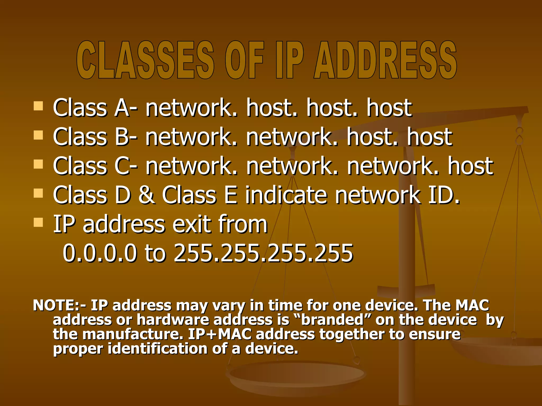 Class A- network. host. host. host Class B- network. network. host. host Class C- network. network. network. host Class D & Class E indicate network ID. IP address exit from  0.0.0.0 to 255.255.255.255 NOTE:- IP address may vary in time for one device. The MAC address or hardware address is “branded” on the device  by the manufacture. IP+MAC address together to ensure proper identification of a device. CLASSES OF IP ADDRESS 