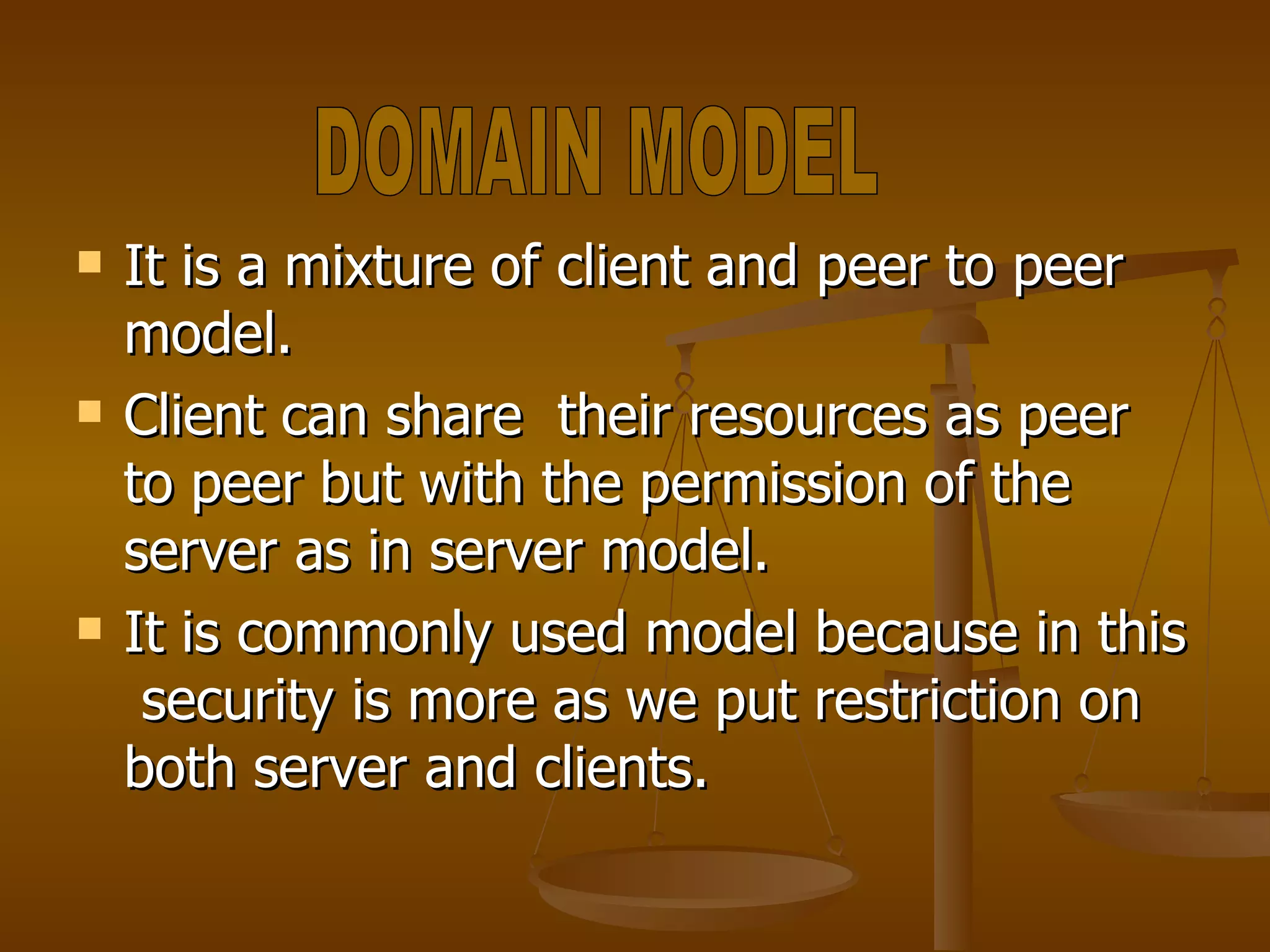 It is a mixture of client and peer to peer model. Client can share  their resources as peer to peer but with the permission of the server as in server model. It is commonly used model because in this  security is more as we put restriction on both server and clients. DOMAIN MODEL 