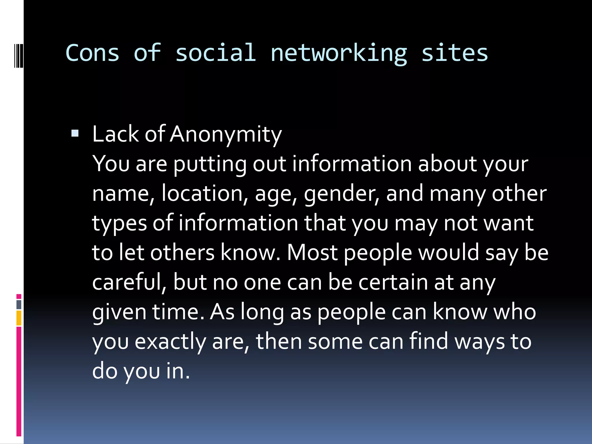 Cons of social networking sites


 Lack of Anonymity
 You are putting out information about your
 name, location, age, gender, and many other
 types of information that you may not want
 to let others know. Most people would say be
 careful, but no one can be certain at any
 given time. As long as people can know who
 you exactly are, then some can find ways to
 do you in.
 