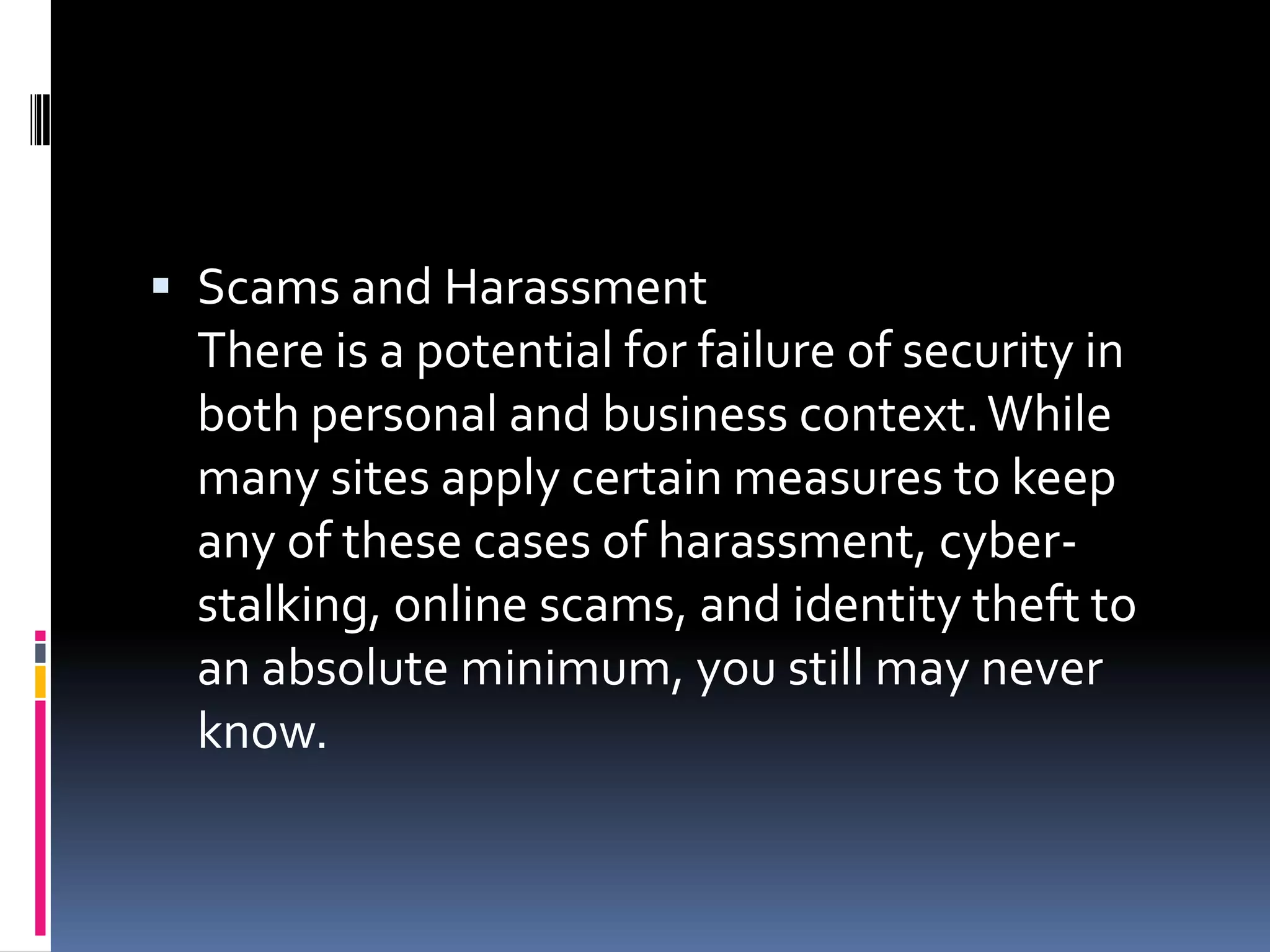  Scams and Harassment
 There is a potential for failure of security in
 both personal and business context. While
 many sites apply certain measures to keep
 any of these cases of harassment, cyber-
 stalking, online scams, and identity theft to
 an absolute minimum, you still may never
 know.
 