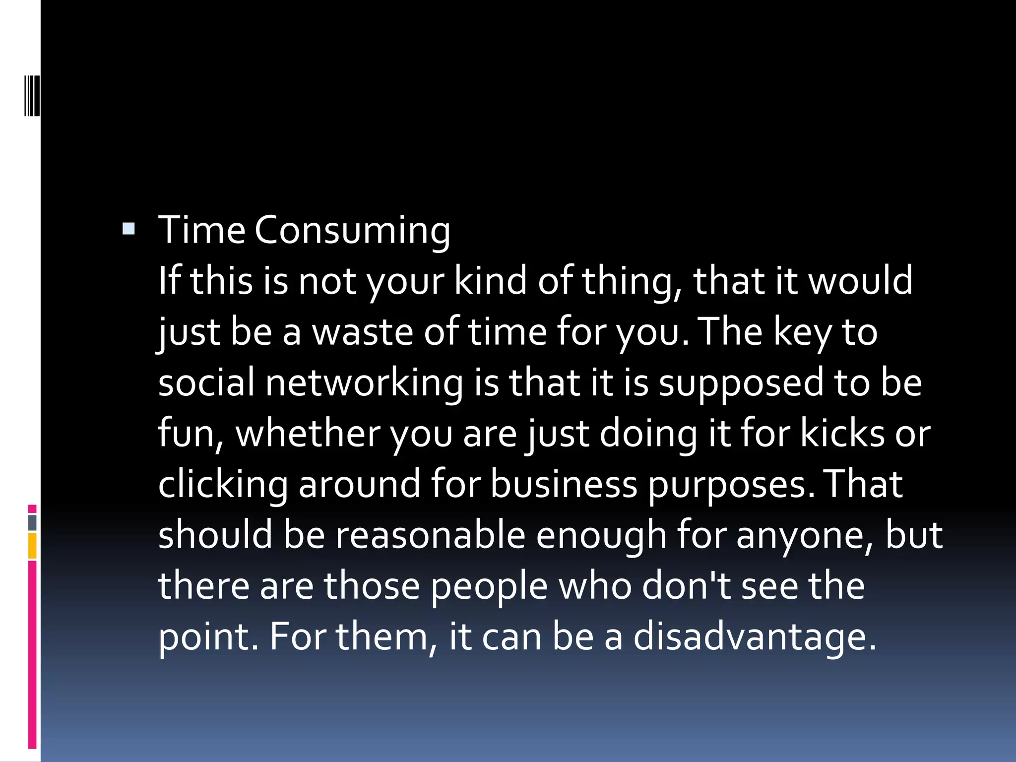  Time Consuming
 If this is not your kind of thing, that it would
 just be a waste of time for you. The key to
 social networking is that it is supposed to be
 fun, whether you are just doing it for kicks or
 clicking around for business purposes. That
 should be reasonable enough for anyone, but
 there are those people who don't see the
 point. For them, it can be a disadvantage.
 