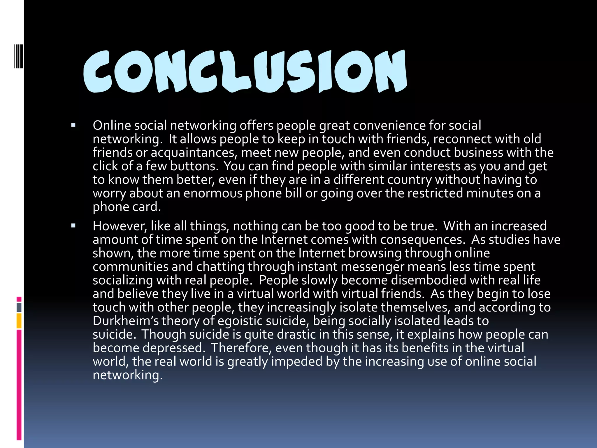 conclusion
   Online social networking offers people great convenience for social
    networking. It allows people to keep in touch with friends, reconnect with old
    friends or acquaintances, meet new people, and even conduct business with the
    click of a few buttons. You can find people with similar interests as you and get
    to know them better, even if they are in a different country without having to
    worry about an enormous phone bill or going over the restricted minutes on a
    phone card.
   However, like all things, nothing can be too good to be true. With an increased
    amount of time spent on the Internet comes with consequences. As studies have
    shown, the more time spent on the Internet browsing through online
    communities and chatting through instant messenger means less time spent
    socializing with real people. People slowly become disembodied with real life
    and believe they live in a virtual world with virtual friends. As they begin to lose
    touch with other people, they increasingly isolate themselves, and according to
    Durkheim’s theory of egoistic suicide, being socially isolated leads to
    suicide. Though suicide is quite drastic in this sense, it explains how people can
    become depressed. Therefore, even though it has its benefits in the virtual
    world, the real world is greatly impeded by the increasing use of online social
    networking.
 