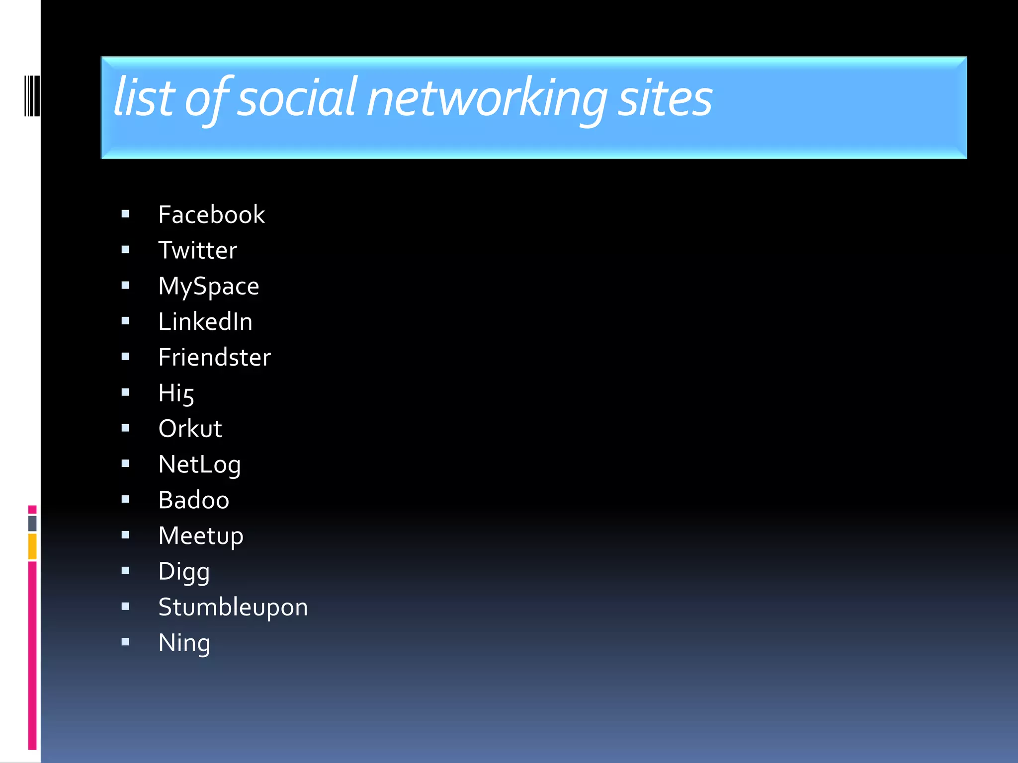 list of social networking sites
   Facebook
   Twitter
   MySpace
   LinkedIn
   Friendster
   Hi5
   Orkut
   NetLog
   Badoo
   Meetup
   Digg
   Stumbleupon
   Ning
 