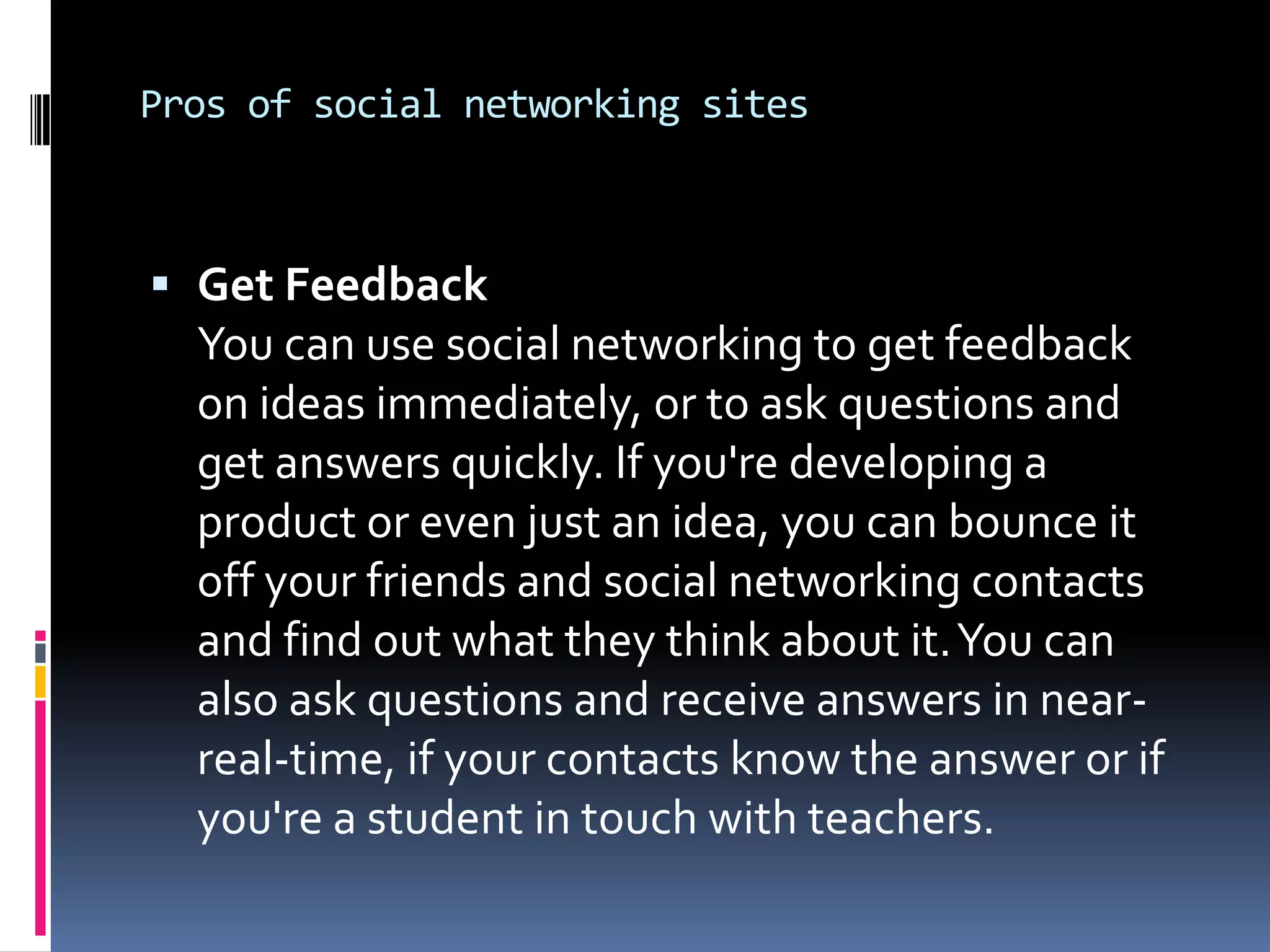 Pros of social networking sites



 Get Feedback
  You can use social networking to get feedback
  on ideas immediately, or to ask questions and
  get answers quickly. If you're developing a
  product or even just an idea, you can bounce it
  off your friends and social networking contacts
  and find out what they think about it. You can
  also ask questions and receive answers in near-
  real-time, if your contacts know the answer or if
  you're a student in touch with teachers.
 