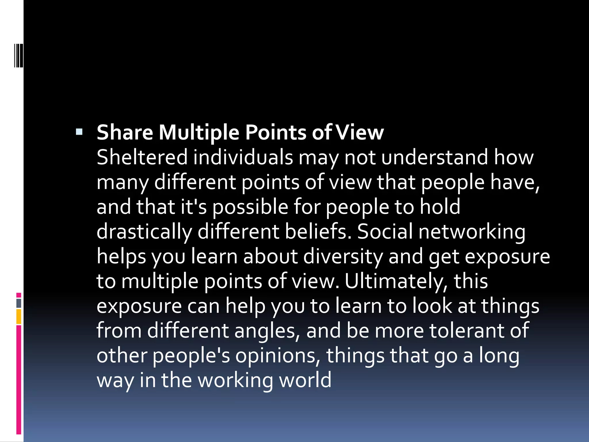  Share Multiple Points of View
  Sheltered individuals may not understand how
  many different points of view that people have,
  and that it's possible for people to hold
  drastically different beliefs. Social networking
  helps you learn about diversity and get exposure
  to multiple points of view. Ultimately, this
  exposure can help you to learn to look at things
  from different angles, and be more tolerant of
  other people's opinions, things that go a long
  way in the working world
 