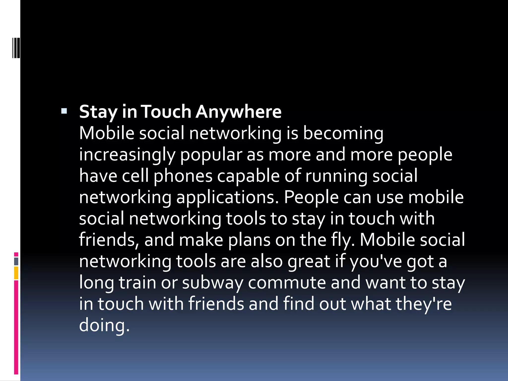  Stay in Touch Anywhere
  Mobile social networking is becoming
  increasingly popular as more and more people
  have cell phones capable of running social
  networking applications. People can use mobile
  social networking tools to stay in touch with
  friends, and make plans on the fly. Mobile social
  networking tools are also great if you've got a
  long train or subway commute and want to stay
  in touch with friends and find out what they're
  doing.
 