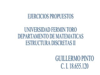 EJERCICIOS PROPUESTOS UNIVERSIDAD FERMIN TORO DEPARTAMENTO DE MATEMATICAS ESTRUCTURA DISCRETAS II GUILLERMO PINTO C. I. 18.655.120 