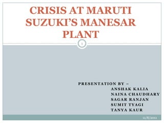 CRISIS AT MARUTI
SUZUKI’S MANESAR
      PLANT
        1




        PRESENTATION BY –
                  ANSHAK KALIA
                  NAINA CHAUDHARY
                  SAGAR RANJAN
                  SUMIT TYAGI
                  TANYA KAUR

                           11/8/2011
 