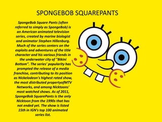 SPONGEBOB SQUAREPANTS
    SpongeBob Square Pants (often
 referred to simply as SpongeBob) is
   an American animated television
  series, created by marine biologist
  and animator Stephen Hillenburg.
   Much of the series centers on the
 exploits and adventures of the title
 character and his various friends in
     the underwater city of "Bikini
 Bottom". The series' popularity has
   prompted the release of a media
franchise, contributing to its position
as Nickelodeon's highest rated show,
the most distributed propertyofMTV
   Networks, and among Nicktoons'
   most watched shows. As of 2011,
 SpongeBob SquarePants is the only
  Nicktoon from the 1990s that has
   not ended yet. The show is listed
    15th in IGN's top 100 animated
               series list.
 