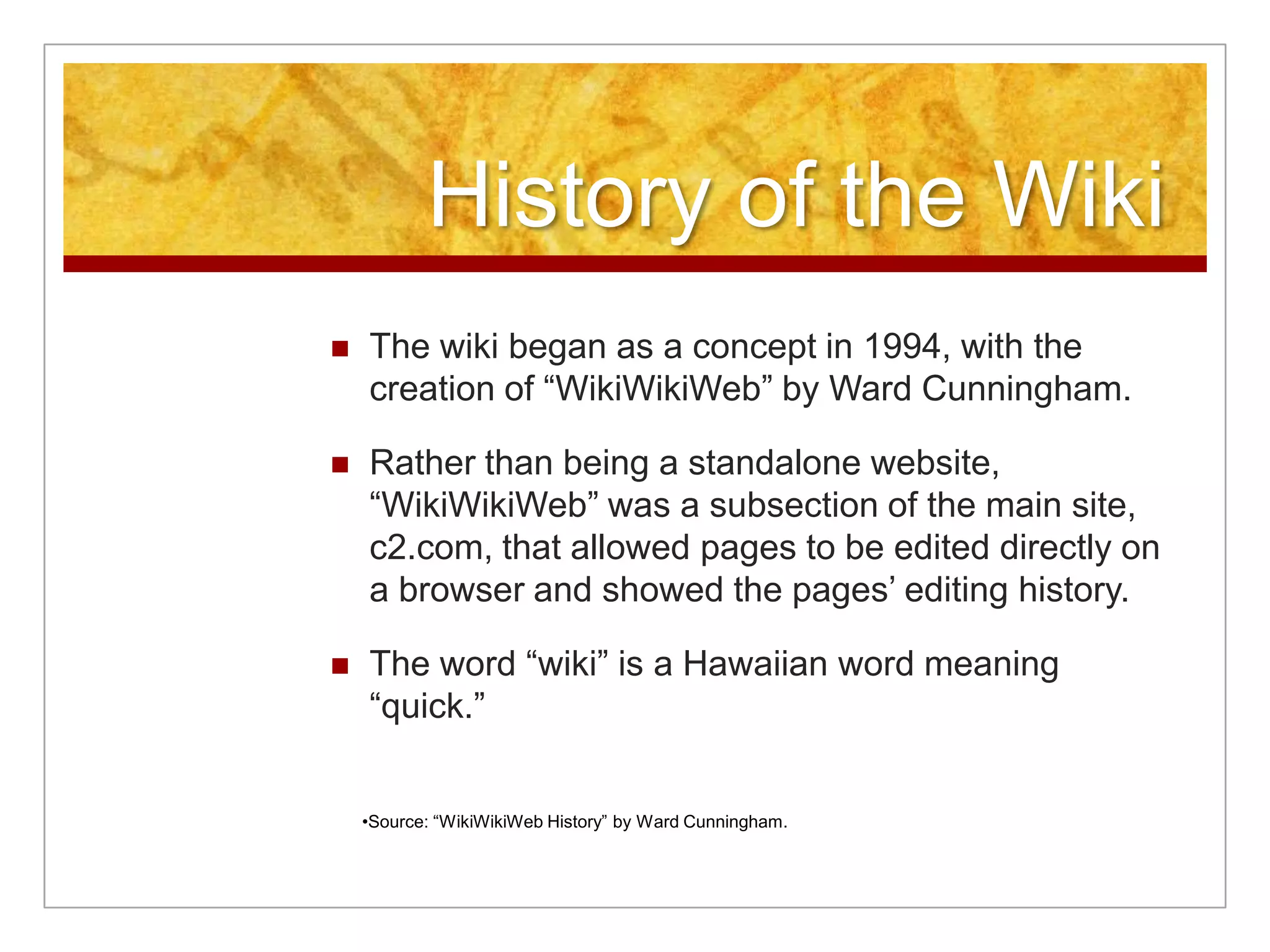 History of the Wiki
   The wiki began as a concept in 1994, with the
    creation of “WikiWikiWeb” by Ward Cunningham.

   Rather than being a standalone website,
    “WikiWikiWeb” was a subsection of the main site,
    c2.com, that allowed pages to be edited directly on
    a browser and showed the pages’ editing history.

   The word “wiki” is a Hawaiian word meaning
    “quick.”


    •Source: “WikiWikiWeb History” by Ward Cunningham.
 