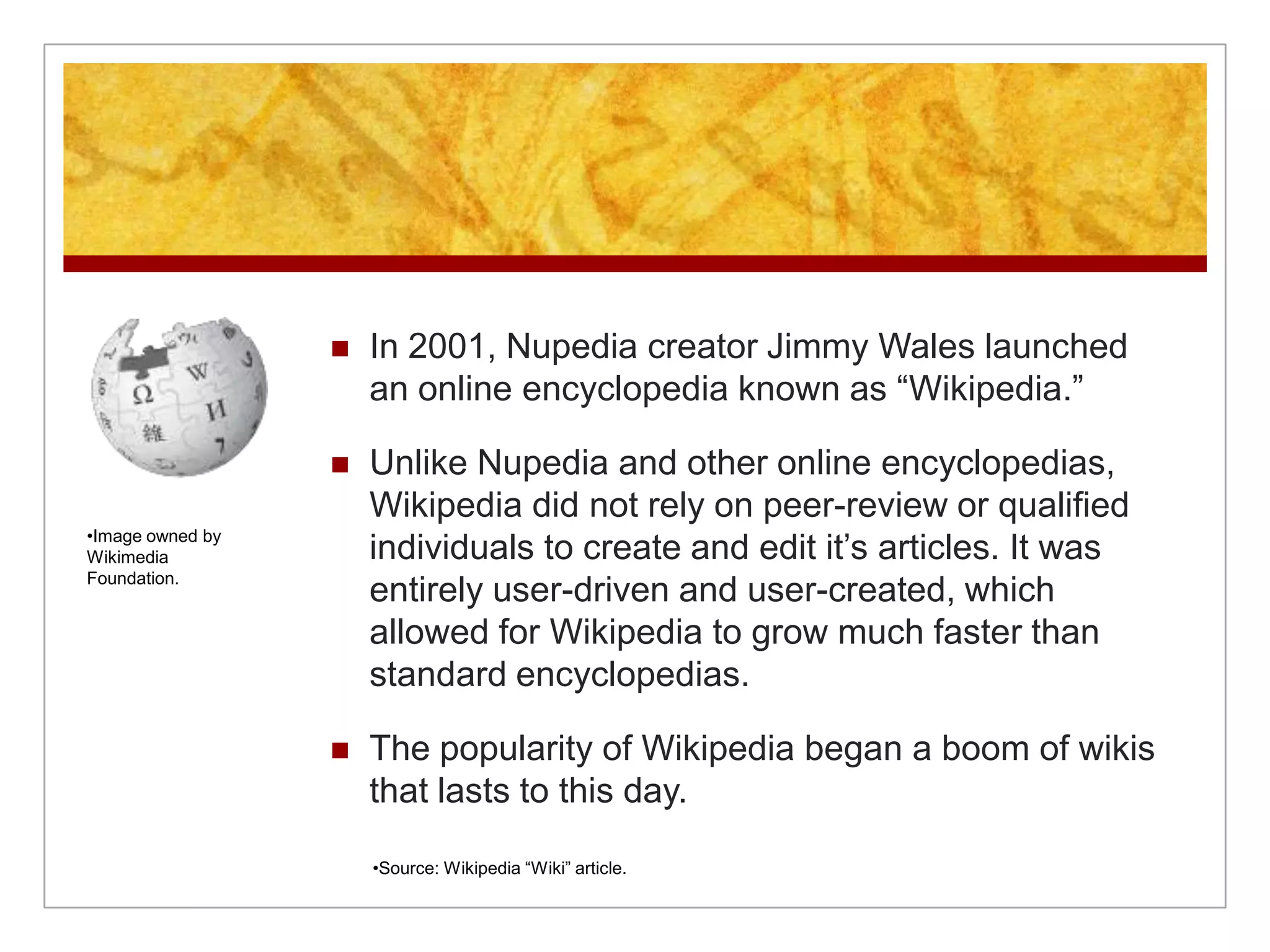    In 2001, Nupedia creator Jimmy Wales launched
                      an online encyclopedia known as “Wikipedia.”

                     Unlike Nupedia and other online encyclopedias,
                      Wikipedia did not rely on peer-review or qualified
•Image owned by
Wikimedia             individuals to create and edit it’s articles. It was
Foundation.
                      entirely user-driven and user-created, which
                      allowed for Wikipedia to grow much faster than
                      standard encyclopedias.

                     The popularity of Wikipedia began a boom of wikis
                      that lasts to this day.

                      •Source: Wikipedia “Wiki” article.
 