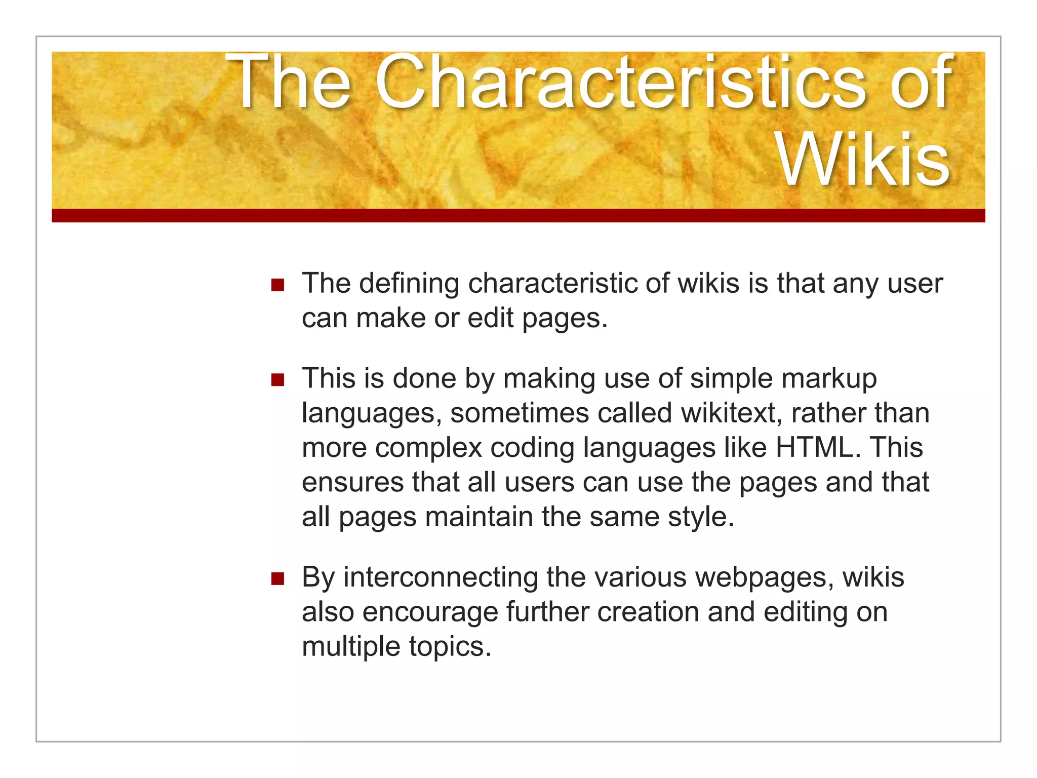 The Characteristics of
                Wikis
    The defining characteristic of wikis is that any user
     can make or edit pages.

    This is done by making use of simple markup
     languages, sometimes called wikitext, rather than
     more complex coding languages like HTML. This
     ensures that all users can use the pages and that
     all pages maintain the same style.

    By interconnecting the various webpages, wikis
     also encourage further creation and editing on
     multiple topics.
 