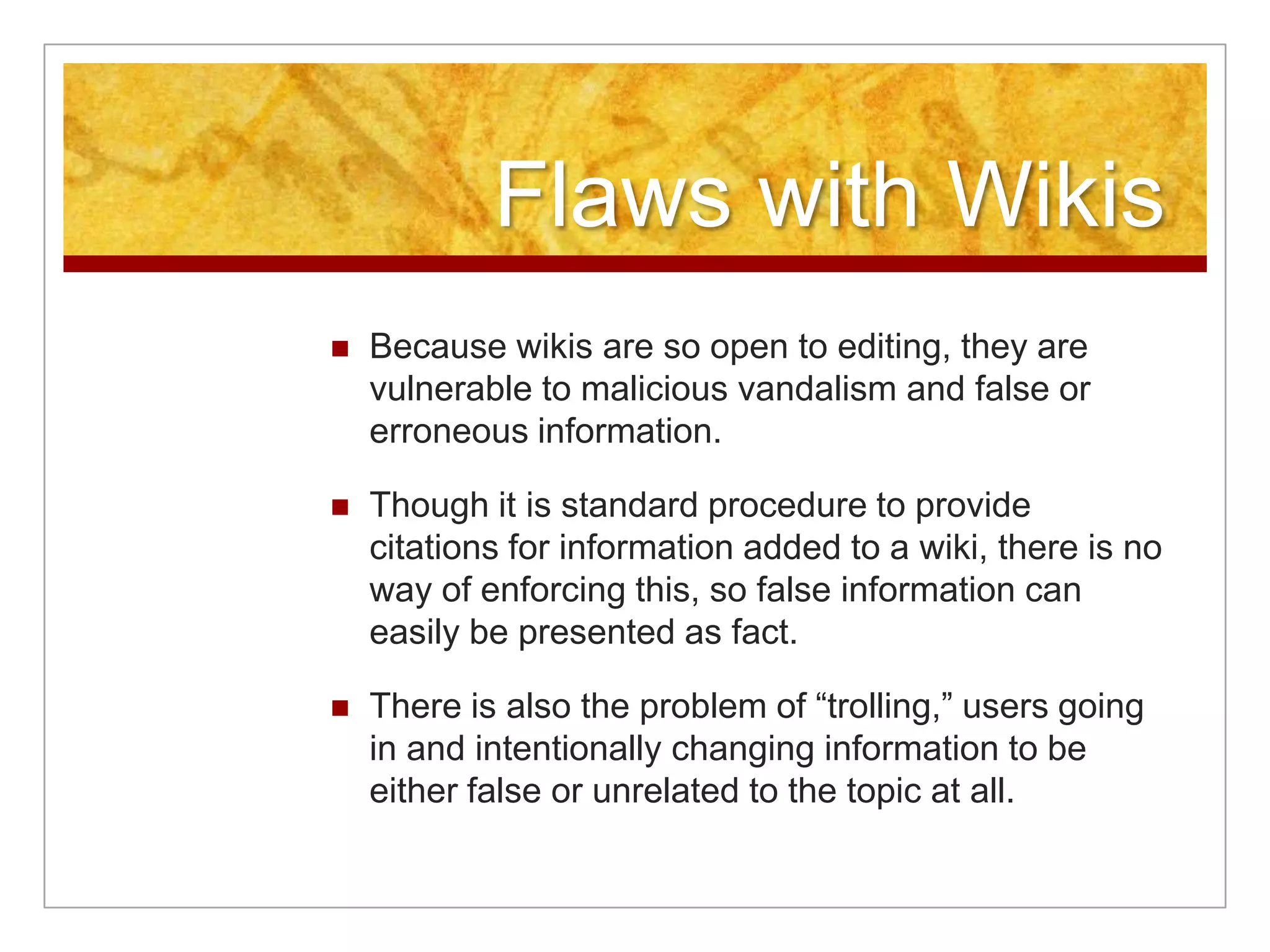 Flaws with Wikis
   Because wikis are so open to editing, they are
    vulnerable to malicious vandalism and false or
    erroneous information.

   Though it is standard procedure to provide
    citations for information added to a wiki, there is no
    way of enforcing this, so false information can
    easily be presented as fact.

   There is also the problem of “trolling,” users going
    in and intentionally changing information to be
    either false or unrelated to the topic at all.
 