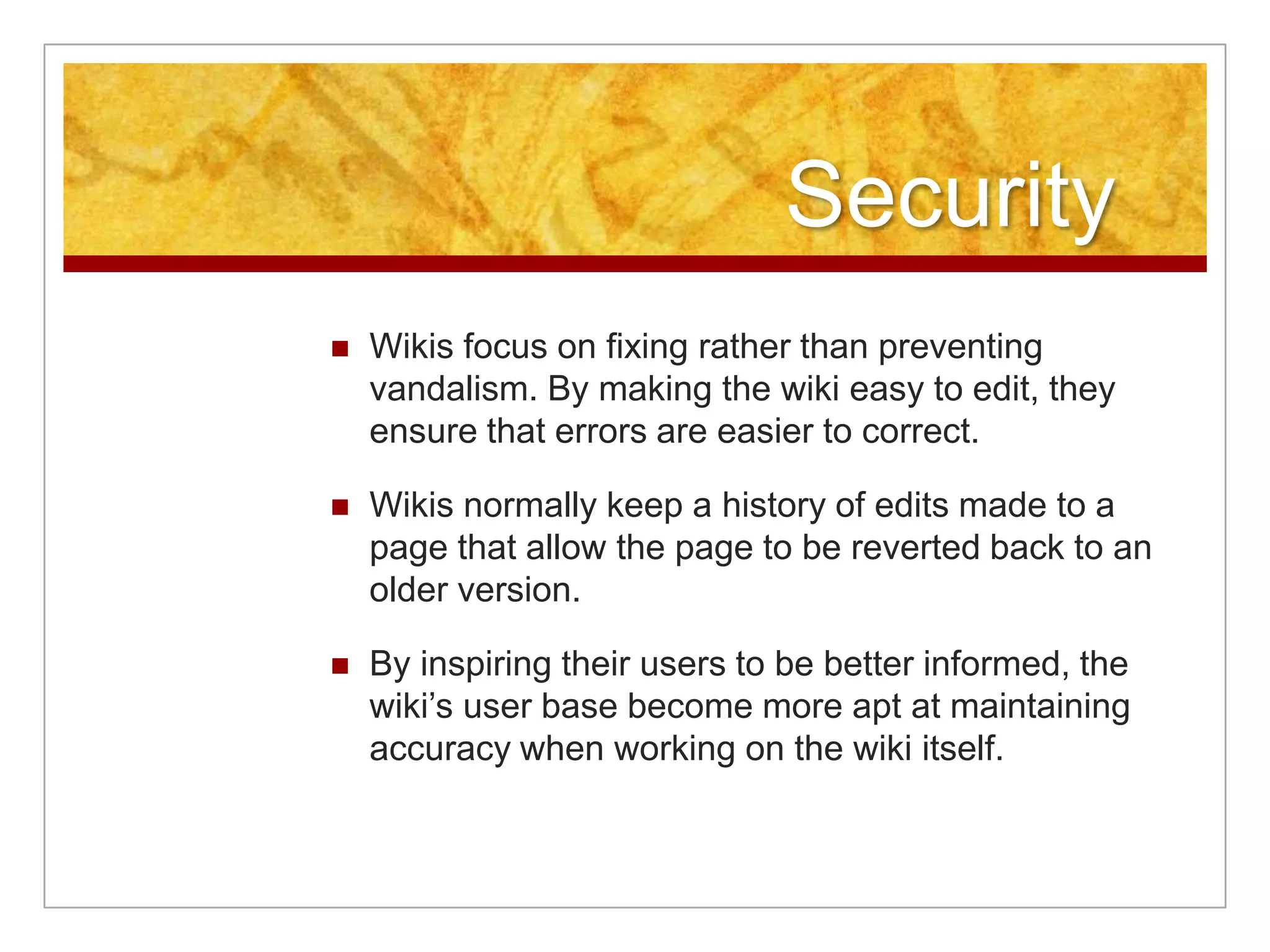 Security
   Wikis focus on fixing rather than preventing
    vandalism. By making the wiki easy to edit, they
    ensure that errors are easier to correct.

   Wikis normally keep a history of edits made to a
    page that allow the page to be reverted back to an
    older version.

   By inspiring their users to be better informed, the
    wiki’s user base become more apt at maintaining
    accuracy when working on the wiki itself.
 