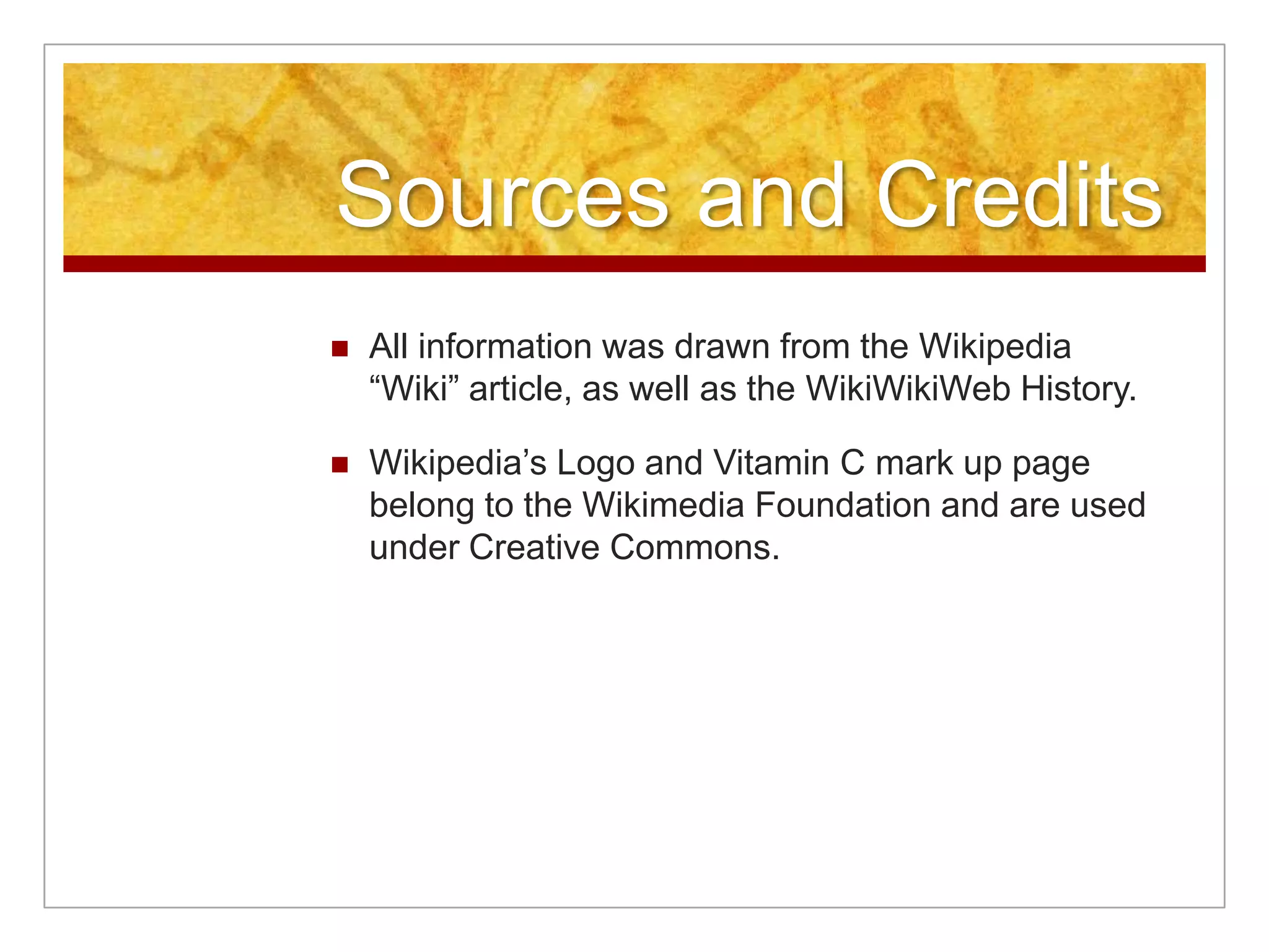 Sources and Credits
   All information was drawn from the Wikipedia
    “Wiki” article, as well as the WikiWikiWeb History.

   Wikipedia’s Logo and Vitamin C mark up page
    belong to the Wikimedia Foundation and are used
    under Creative Commons.
 