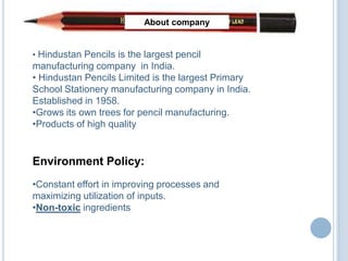 About company


• Hindustan Pencils is the largest pencil
manufacturing company in India.
• Hindustan Pencils Limited is the largest Primary
School Stationery manufacturing company in India.
Established in 1958.
•Grows its own trees for pencil manufacturing.
•Products of high quality


Environment Policy:
•Constant effort in improving processes and
maximizing utilization of inputs.
•Non-toxic ingredients
 