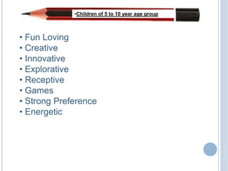 •Children of 5 to 10 year age group



• Fun Loving
• Creative
• Innovative
• Explorative
• Receptive
• Games
• Strong Preference
• Energetic
 