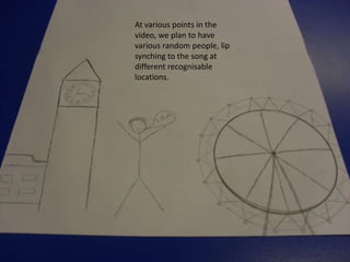 At various points in the
video, we plan to have
various random people, lip
synching to the song at
different recognisable
locations.