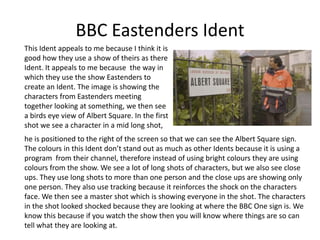 BBC Eastenders Ident
This Ident appeals to me because I think it is
good how they use a show of theirs as there
Ident. It appeals to me because the way in
which they use the show Eastenders to
create an Ident. The image is showing the
characters from Eastenders meeting
together looking at something, we then see
a birds eye view of Albert Square. In the first
shot we see a character in a mid long shot,
he is positioned to the right of the screen so that we can see the Albert Square sign.
The colours in this Ident don’t stand out as much as other Idents because it is using a
program from their channel, therefore instead of using bright colours they are using
colours from the show. We see a lot of long shots of characters, but we also see close
ups. They use long shots to more than one person and the close ups are showing only
one person. They also use tracking because it reinforces the shock on the characters
face. We then see a master shot which is showing everyone in the shot. The characters
in the shot looked shocked because they are looking at where the BBC One sign is. We
know this because if you watch the show then you will know where things are so can
tell what they are looking at.
 