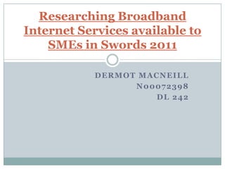 Researching Broadband
Internet Services available to
    SMEs in Swords 2011

           DERMOT MACNEILL
                 N00072398
                     DL 242
 