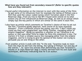 What have you found out from secondary research? (Refer to specific quotes how are they relevant?) I found useful information on the internet to start with like some of the films he got some of his influences from for example the taking of Pelham was a film that used the colour coded names which Tarnation used in the film Reservoir dogs. From my trip to the BFI I found some article on to what extent City on Fire influenced on Reservoir Dogs. As well as an article which simply lays the key points in which are similar of the same in each film.  I also have an article which comments on Taratino’s choice of how to set out the film “Tarantino boldly deprives  heist movie of its most essential element”. From a different article the author says this “I don’t think you could say they were plagiarized; says Philip Thomas, managing editor of empire magazine”. Being my question is whether or not Tarantino is an auteur or just uses other films to make his films this statement is key. For starters it is from a reliable source the managing editor from the empire magazine, and he is trying to give his opinion of the matter not trying to persuade you on one thing or the other. From another article it ends with this “In the end, Tarantino took no more from this than he did from the killing, the taking of Pelham 123 and day of the wolves.”. So  have two articles than definitively say that Tarantino’s movies or at least Reservoir dogs is mostly derived from his own style and techniques, definitely indicating that he is an auteur.  