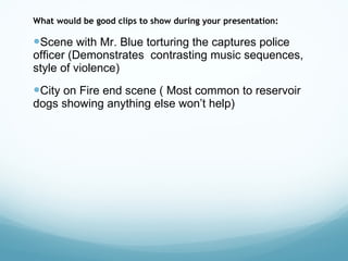 What would be good clips to show during your presentation: Scene with Mr. Blue torturing the captures police officer (Demonstrates  contrasting music sequences, style of violence)  City on Fire end scene ( Most common to reservoir dogs showing anything else won’t help) 