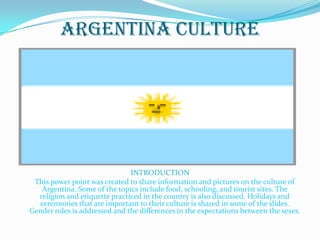 Argentina Culture




                               INTRODUCTION
 This power point was created to share information and pictures on the culture of
   Argentina. Some of the topics include food, schooling, and tourist sites. The
  religion and etiquette practiced in the country is also discussed. Holidays and
  ceremonies that are important to their culture is shared in some of the slides.
Gender roles is addressed and the differences in the expectations between the sexes.
 