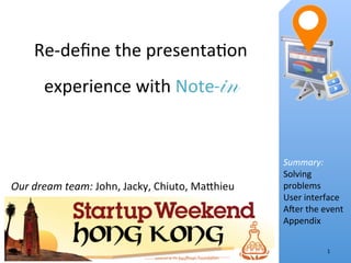 Re-­‐deﬁne	
  the	
  presenta.on	
  
         experience	
  with	
  Note- 	
                     in

                                                                     Summary:	
  
                                                                     Solving	
  
Our	
  dream	
  team:	
  John,	
  Jacky,	
  Chiuto,	
  Ma<hieu	
     problems	
  
                                                                     User	
  interface	
  
                                                                     AFer	
  the	
  event	
  
                                                                     Appendix	
  


                                                                                     1	
  
 