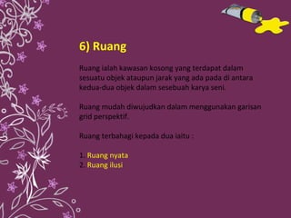 6) Ruang Ruang ialah kawasan kosong yang terdapat dalam sesuatu objek ataupun jarak yang ada pada di antara kedua-dua objek dalam sesebuah karya seni. Ruang mudah diwujudkan dalam menggunakan garisan grid perspektif. Ruang terbahagi kepada dua iaitu : 1.   Ruang nyata 2.  Ruang ilusi 