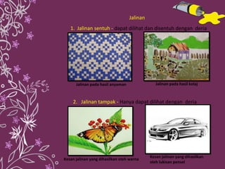 1.  Jalinan sentuh  -  dapat dilihat dan disentuh dengan  deria  2.  Jalinan tampak  -  Hanya dapat dilihat dengan  deria  Jalinan pada hasil anyaman Jalinan pada hasil kolaj  Kesan jalinan yang dihasilkan  oleh lukisan pensel Kesan jalinan yang dihasilkan oleh warna Jalinan 