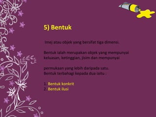 5) Bentuk Imej atau objek yang bersifat tiga dimensi. Bentuk ialah merupakan objek yang mempunyai keluasan, ketinggian, jisim dan mempunyai  permukaan yang lebih daripada satu. Bentuk terbahagi kepada dua iaitu : 1.   Bentuk konkrit  2.   Bentuk ilusi 