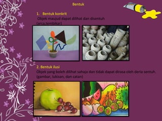 Bentuk konkrit Objek maujud dapat dilihat dan disentuh (arca,tembikar)  2. Bentuk ilusi Objek yang boleh dilihat sahaja dan tidak dapat dirasa oleh deria sentuh. (gambar, lukisan, dan catan) Bentuk 