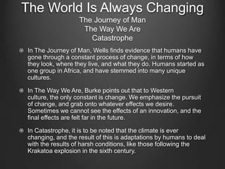 The World Is Always Changing
                  The Journey of Man
                   The Way We Are
                     Catastrophe
In The Journey of Man, Wells finds evidence that humans have
gone through a constant process of change, in terms of how
they look, where they live, and what they do. Humans started as
one group in Africa, and have stemmed into many unique
cultures.

In The Way We Are, Burke points out that to Western
culture, the only constant is change. We emphasize the pursuit
of change, and grab onto whatever effects we desire.
Sometimes we cannot see the effects of an innovation, and the
final effects are felt far in the future.

In Catastrophe, it is to be noted that the climate is ever
changing, and the result of this is adaptations by humans to deal
with the results of harsh conditions, like those following the
Krakatoa explosion in the sixth century.
 