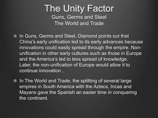 The Unity Factor
               Guns, Germs and Steel
                The World and Trade

In Guns, Germs and Steel, Diamond points out that
China’s early unification led to its early advances because
innovations could easily spread through the empire. Non-
unification in other early cultures such as those in Europe
and the America’s led to less spread of knowledge.
Later, the non-unification of Europe would allow it to
continue innovation .

In The World and Trade, the splitting of several large
empires in South America with the Aztecs, Incas and
Mayans gave the Spanish an easier time in conquering
the continent.
 