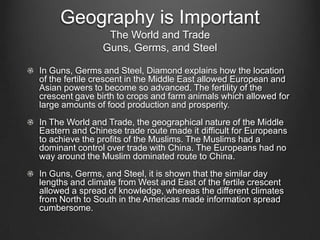 Geography is Important
                 The World and Trade
                Guns, Germs, and Steel

In Guns, Germs and Steel, Diamond explains how the location
of the fertile crescent in the Middle East allowed European and
Asian powers to become so advanced. The fertility of the
crescent gave birth to crops and farm animals which allowed for
large amounts of food production and prosperity.
In The World and Trade, the geographical nature of the Middle
Eastern and Chinese trade route made it difficult for Europeans
to achieve the profits of the Muslims. The Muslims had a
dominant control over trade with China. The Europeans had no
way around the Muslim dominated route to China.
In Guns, Germs, and Steel, it is shown that the similar day
lengths and climate from West and East of the fertile crescent
allowed a spread of knowledge, whereas the different climates
from North to South in the Americas made information spread
cumbersome.
 