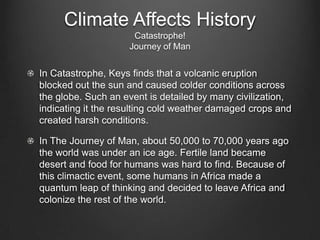 Climate Affects History
                     Catastrophe!
                    Journey of Man


In Catastrophe, Keys finds that a volcanic eruption
blocked out the sun and caused colder conditions across
the globe. Such an event is detailed by many civilization,
indicating it the resulting cold weather damaged crops and
created harsh conditions.

In The Journey of Man, about 50,000 to 70,000 years ago
the world was under an ice age. Fertile land became
desert and food for humans was hard to find. Because of
this climactic event, some humans in Africa made a
quantum leap of thinking and decided to leave Africa and
colonize the rest of the world.
 