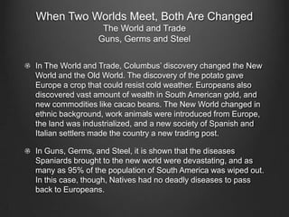 When Two Worlds Meet, Both Are Changed
                 The World and Trade
                Guns, Germs and Steel


In The World and Trade, Columbus’ discovery changed the New
World and the Old World. The discovery of the potato gave
Europe a crop that could resist cold weather. Europeans also
discovered vast amount of wealth in South American gold, and
new commodities like cacao beans. The New World changed in
ethnic background, work animals were introduced from Europe,
the land was industrialized, and a new society of Spanish and
Italian settlers made the country a new trading post.

In Guns, Germs, and Steel, it is shown that the diseases
Spaniards brought to the new world were devastating, and as
many as 95% of the population of South America was wiped out.
In this case, though, Natives had no deadly diseases to pass
back to Europeans.
 