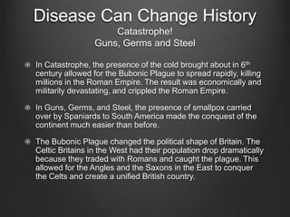 Disease Can Change History
                     Catastrophe!
                 Guns, Germs and Steel

In Catastrophe, the presence of the cold brought about in 6th
century allowed for the Bubonic Plague to spread rapidly, killing
millions in the Roman Empire. The result was economically and
militarily devastating, and crippled the Roman Empire.

In Guns, Germs, and Steel, the presence of smallpox carried
over by Spaniards to South America made the conquest of the
continent much easier than before.

The Bubonic Plague changed the political shape of Britain. The
Celtic Britains in the West had their population drop dramatically
because they traded with Romans and caught the plague. This
allowed for the Angles and the Saxons in the East to conquer
the Celts and create a unified British country.
 