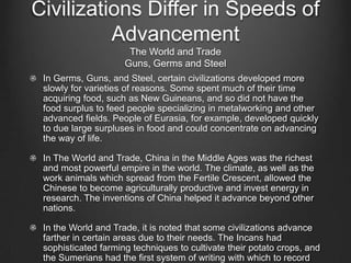 Civilizations Differ in Speeds of
          Advancement
                      The World and Trade
                     Guns, Germs and Steel
 In Germs, Guns, and Steel, certain civilizations developed more
 slowly for varieties of reasons. Some spent much of their time
 acquiring food, such as New Guineans, and so did not have the
 food surplus to feed people specializing in metalworking and other
 advanced fields. People of Eurasia, for example, developed quickly
 to due large surpluses in food and could concentrate on advancing
 the way of life.

 In The World and Trade, China in the Middle Ages was the richest
 and most powerful empire in the world. The climate, as well as the
 work animals which spread from the Fertile Crescent, allowed the
 Chinese to become agriculturally productive and invest energy in
 research. The inventions of China helped it advance beyond other
 nations.

 In the World and Trade, it is noted that some civilizations advance
 farther in certain areas due to their needs. The Incans had
 sophisticated farming techniques to cultivate their potato crops, and
 the Sumerians had the first system of writing with which to record
 