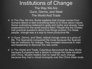 Institutions of Change
                   The Way We Are
                Guns, Germs, and Steel
                 The World And Trade
In The Way We Are, Burke explains that change comes from
humans desire to lean everything there is to know about nature.
Some civilizations believed in gods and myths and already have
explanations for the world around them. People like the Greeks
had practical questions about how things worked. For these
people, change was a a way to more productive life.
In Guns, Germs, and Steel, radical change came at a price of
life. The Spaniards conquered the Incas because the Spanish
has an institution for change. They invested resources in men
and leadership to discover the new world.
In The World and Trade, Columbus discovered the New World
because Europeans had a desire to change the trade situation
with China. Muslim traders had no need for such change
because they had a virtual monopoly over the China trade route.
 