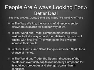 People Are Always Looking For A
                     Better Deal
 The Way We Are, Guns, Germs and Steel, The World And Trade

   In The Way We Are, the Ionians left Greece to settle
   elsewhere in search for a better way of life.

   In The World and Trade, European merchants were
   anxious to find a way around the relatively high costs of
   trading with Muslims. They wanted to find a way to
   increase their profits.

   In Guns, Germs, and Steel, Conquistadors left Spain for a
   chance at riches.

   In The World and Trade, the Spanish discovery of the
   potato was eventually capitalized upon by Europeans for
   its nutritious properties and strength against harsh
   conditions.
 