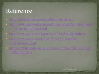  http://en.wikipedia.org/wiki/Smartphone
 http://www.pcworld.com/article/199243/a_brief_histo
  ry_of_smartphones.html
 http://www.youtube.com/watch?v=W0xXa7pbeag
 http://www.ehow.com/list_7510837_features-
  smartphone.html
 https://qasiatrial.asia.qualtrics.com/SE/?SID=SV_3kO
  THIXqP4ozSTi



                                    20 November 2011
 