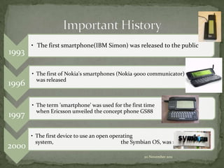 • The first smartphone(IBM Simon) was released to the public
1993

       • The first of Nokia's smartphones (Nokia 9000 communicator)
         was released
1996

       • The term 'smartphone' was used for the first time
         when Ericsson unveiled the concept phone GS88
1997

       • The first device to use an open operating
         system,                             the Symbian OS, was released
2000
                                                     20 November 2011
 